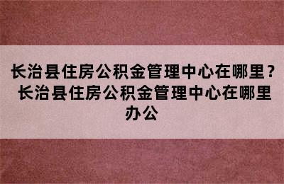 长治县住房公积金管理中心在哪里？ 长治县住房公积金管理中心在哪里办公